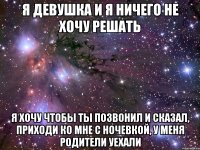 Я ДЕВУШКА И Я НИЧЕГО НЕ ХОЧУ РЕШАТЬ Я ХОЧУ ЧТОБЫ ТЫ ПОЗВОНИЛ И СКАЗАЛ, ПРИХОДИ КО МНЕ С НОЧЕВКОЙ, У МЕНЯ РОДИТЕЛИ УЕХАЛИ