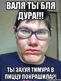 Валя ты бля дура!!! Ты захуя Тимура в пиццу покрашила?!