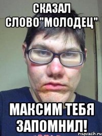 Сказал слово"молодец" Максим тебя запомнил!