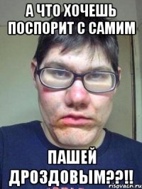 А ЧТО ХОЧЕШЬ ПОСПОРИТ С САМИМ Пашей Дроздовым??!!