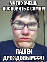 А ЧТО ХОЧЕШЬ ПОСПОРИТЬ С САМИМ Пашей Дроздовым??!!