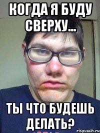 когда я буду сверху... ты что будешь делать?