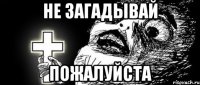 Не загадывай ПОЖАЛУЙСТА