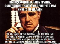 ВЫ ПРИХОДИТЕ В НАШУ ГРУППУ, ОСКОРБЛЯЕТЕ НАС И ГОВОРИТЕ ЧТО МЫ НИЧЕГО НЕ ДЕЛАЕМ НО ВЫ ДАЖЕ НЕ УДОСУЖИВАЕТЕСЬ ПРОЧИТАТЬ И ОСОЗНАТЬ ОТВЕТЫ ДАННЫЕ ВАМ В ПЕРЕПИСКЕ И ПОСМОТРЕТЬ ТУ МАТЕРИАЛЬНУЮ БАЗУ, ЧТО БЫЛА СДЕЛАНА НАМИ ДЛЯ РЕШЕНИЯ НАСУЩНЫХ ПРОБЛЕМ