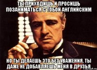 Ты приходишь и просишь позаниматься с тобой английским Но ты делаешь это без уважения, ты даже не добавляешь меня в друзья