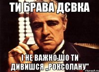 Ти брава дєвка І не важно,шо ти дивишся ,,Роксолану''
