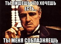 ты пишешь что хочешь есть... ты меня соблазняешь