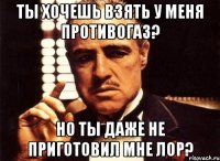 ты хочешь взять у меня противогаз? но ты даже не приготовил мне лор?