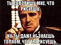 Ты говоришь мне, что рисуешь. Но ты даже не знаешь толком, что ты рисуешь.