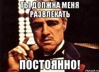 Ты должна меня развлекать постоянно!