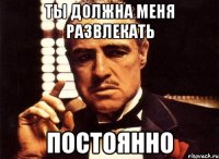 Ты должна меня развлекать постоянно
