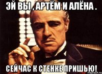 Эй вы , Артём и Алёна . Сейчас к стенке пришью!