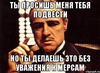 Ты просишь меня тебя подвести но ты делаешь это без уважения к мерсам