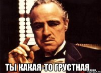  Ты какая-то грустная....