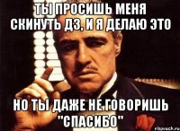 ты просишь меня скинуть дз, и я делаю это но ты даже не говоришь "спасибо"