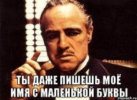  ты даже пишешь моё имя с маленькой буквы