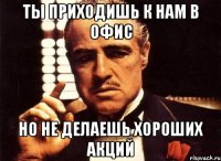 ты приходишь к нам в офис но не делаешь хороших акций