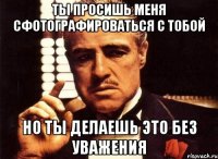 ты просишь меня сфотографироваться с тобой но ты делаешь это без уважения