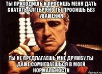 Ты приходишь и просишь меня дать скатать алгебру,но ты просишь без уважения Ты не предлагаешь мне дружбу,ты даже сомневаешься в моей нормальности