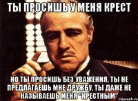ты просишь у меня крест но ты просишь без уважения, ты не предлагаешь мне дружбу, ты даже не называешь меня "Крестным"