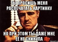Ты просишь меня распечатать картинку но при этом ты даже мне её не скинула