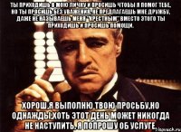 ты приходишь в мою личку и просишь чтобы я помог тебе, но ты просишь без уважения, не предлагаешь мне дружбу, даже не называешь меня "крестным" вместо этого ты приходишь и просишь помощи. Хорош,я выполню твою просьбу,но однажды,хоть этот день может никогда не наступить, я попрошу об услуге.