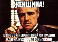 Женщина! В любой непонятной ситуации иди на кухню,готовь ужин!