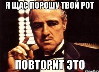 я щас порошу твой рот повторит это