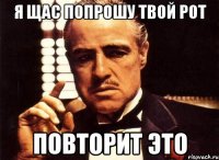 я щас попрошу твой рот повторит это