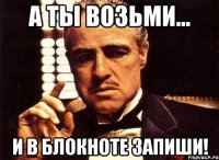 А ты возьми... И в блокноте запиши!