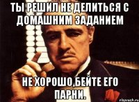 Ты решил не делиться с домашним заданием Не хорошо,бейте его парни.