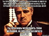 ты просишь меня скинуть фотографии не имея ко мне уважения и не принимая меня всерьез ты не хочешь стать моим другом и не называешь меня царем ты просишь исполнить твои желания, не предлагая ничего взамен