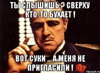 ТЫ СЛЫШИШЬ ? СВЕРХУ КТО-ТО БУХАЕТ ! ВОТ СУКИ ... А МЕНЯ НЕ ПРИГЛАСИЛИ !
