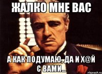 ЖАЛКО МНЕ ВАС а как подумаю, да и х@й с вами...