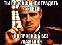 ты просишь не страдать фигней но просишь без уважения