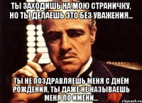 Ты заходишь на мою страничку, но ты делаешь это без уважения... Ты не поздравляешь меня с Днём Рождения, ты даже не называешь меня по имени...