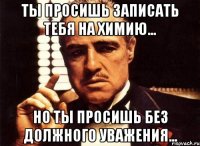 Ты просишь записать тебя на химию... Но ты просишь без должного уважения...