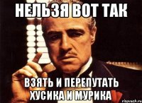 нельзя вот так взять и перепутать Хусика и мурика