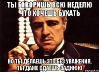 ты говоришь всю неделю что хочешь бухать но ты делаешь это без уважения, ты даже сдаешь заднюю