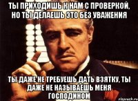 Ты приходишь к нам с проверкой, но ты делаешь это без уважения ты даже не требуешь дать взятку, ты даже не называешь меня господином