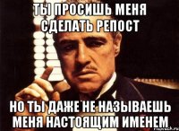 ты просишь меня сделать репост но ты даже не называешь меня настоящим именем