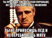 Ты просишь сменить тебя пораньше, но ты делаешь это без уважения ты не приносишь лед и не перебираешь мяту