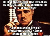 Ты просишь сменить тебя пораньше, но ты делаешь это без уважения, ты не готовишь смену ты не приносишь лед и не перебираешь мяту и даже не составляешь заявку