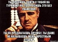 Ты просишь пойти с тобой на тyрники? Но ты просишь это без yважения. Ты не предлагаешь дрyжбy, ты даже не называешь меня "Крёстным Отцом".