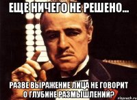 Еще ничего не решено... разве выражение лица не говорит о глубине размышлений?