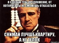 Я сделаю тебе предложение, от которого ты не сможешь отказаться снимай лучше квартиру, а не телок