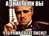 А знаете ли вы Что рома сосет писю?