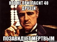 кто не пригласит 40 друзей позавидует мёртвым