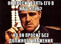 Он просит взять его в наш клуб? Но он просит без должного уважения