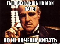 ты приходишь на мои пары но не хочешь кивать